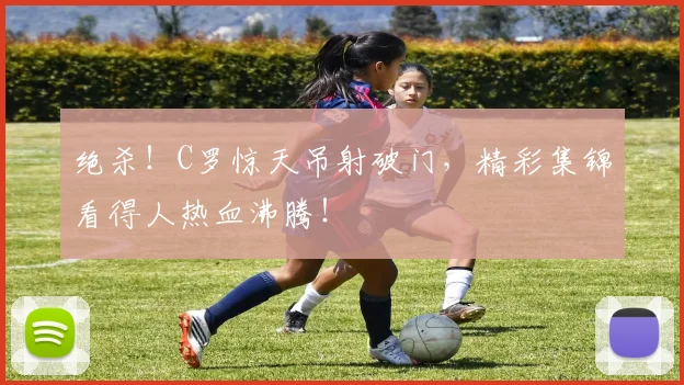 绝杀!C罗惊天吊射破门,精彩集锦看得人热血沸腾!