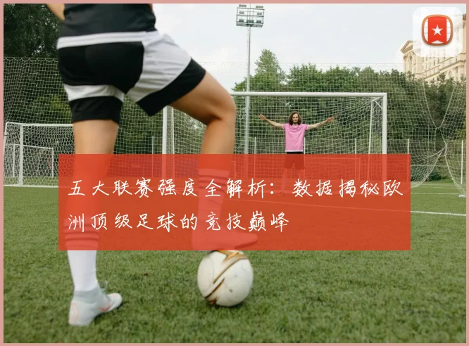 五大联赛强度全解析：数据揭秘欧洲顶级足球的竞技巅峰