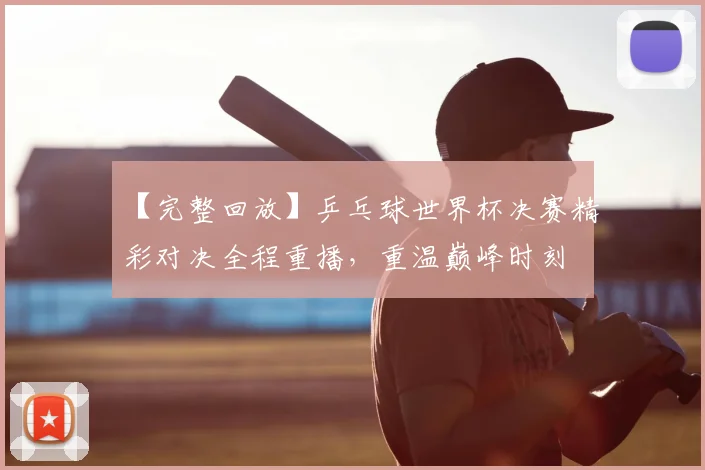 【完整回放】乒乓球世界杯决赛精彩对决全程重播，重温巅峰时刻